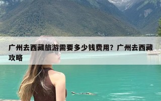 广州去西藏旅游需要多少钱费用？广州去西藏攻略
