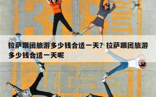 拉萨跟团旅游多少钱合适一天？拉萨跟团旅游多少钱合适一天呢