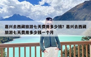 嘉兴去西藏旅游七天费用多少钱？嘉兴去西藏旅游七天费用多少钱一个月