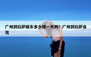 广州到拉萨租车多少钱一天啊？广州到拉萨自驾
