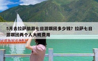 5月去拉萨旅游七日游跟团多少钱？拉萨七日游跟团两个人大概费用