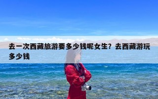 去一次西藏旅游要多少钱呢女生？去西藏游玩多少钱
