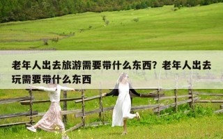 老年人出去旅游需要带什么东西？老年人出去玩需要带什么东西