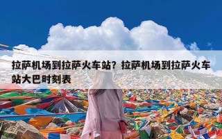 拉萨机场到拉萨火车站？拉萨机场到拉萨火车站大巴时刻表