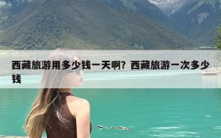 西藏旅游用多少钱一天啊？西藏旅游一次多少钱