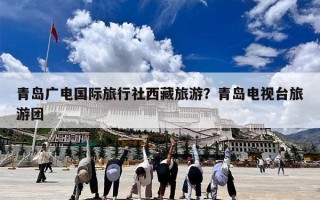 青岛广电国际旅行社西藏旅游？青岛电视台旅游团