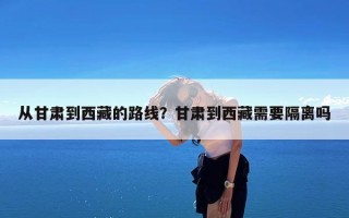 从甘肃到西藏的路线？甘肃到西藏需要隔离吗