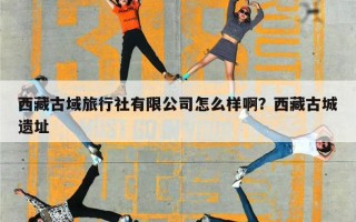 西藏古域旅行社有限公司怎么样啊？西藏古城遗址