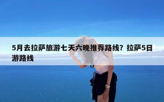 5月去拉萨旅游七天六晚推荐路线？拉萨5日游路线