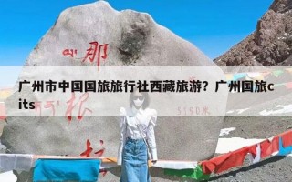 广州市中国国旅旅行社西藏旅游？广州国旅cits