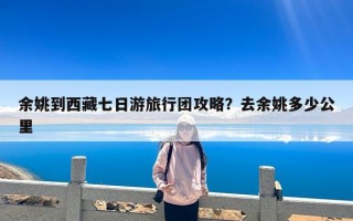 余姚到西藏七日游旅行团攻略？去余姚多少公里