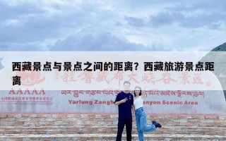 西藏景点与景点之间的距离？西藏旅游景点距离