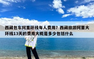 西藏包车阿里环线每人费用？西藏旅游阿里大环线13天的费用大概是多少包括什么
