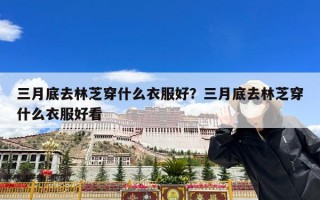 三月底去林芝穿什么衣服好？三月底去林芝穿什么衣服好看