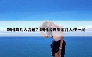 跟团游几人合适？跟团出去旅游几人住一间