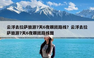 云浮去拉萨旅游7天6夜跟团路线？云浮去拉萨旅游7天6夜跟团路线图