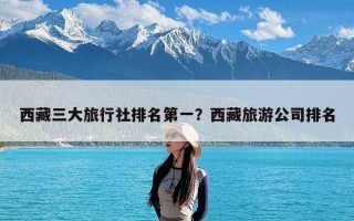 西藏三大旅行社排名第一？西藏旅游公司排名