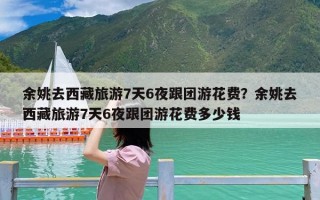 余姚去西藏旅游7天6夜跟团游花费？余姚去西藏旅游7天6夜跟团游花费多少钱