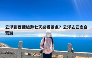 云浮到西藏旅游七天必看景点？云浮去云南自驾游