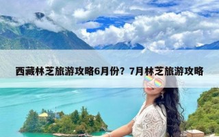 西藏林芝旅游攻略6月份？7月林芝旅游攻略