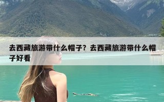 去西藏旅游带什么帽子？去西藏旅游带什么帽子好看
