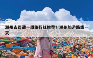 潮州去西藏一周旅行社推荐？潮州旅游路线一天