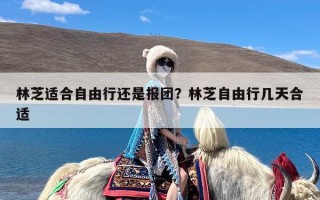 林芝适合自由行还是报团？林芝自由行几天合适