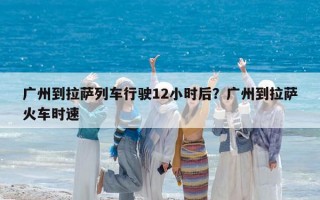 广州到拉萨列车行驶12小时后？广州到拉萨火车时速