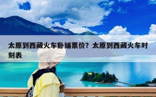 太原到西藏火车卧铺票价？太原到西藏火车时刻表