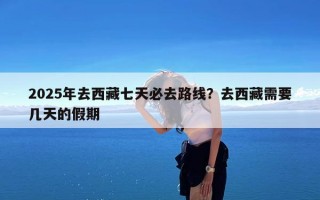 2025年去西藏七天必去路线？去西藏需要几天的假期
