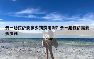 去一趟拉萨要多少钱费用呢？去一趟拉萨需要多少钱