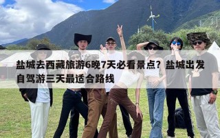 盐城去西藏旅游6晚7天必看景点？盐城出发自驾游三天最适合路线