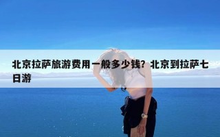 北京拉萨旅游费用一般多少钱？北京到拉萨七日游