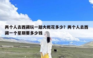 两个人去西藏玩一趟大概花多少？两个人去西藏一个星期要多少钱