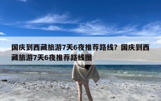 国庆到西藏旅游7天6夜推荐路线？国庆到西藏旅游7天6夜推荐路线图