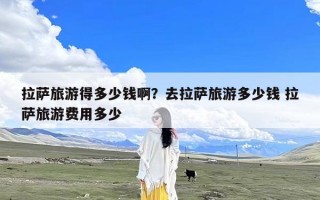 拉萨旅游得多少钱啊？去拉萨旅游多少钱 拉萨旅游费用多少