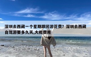 深圳去西藏一个星期跟团游花费？深圳去西藏自驾游要多久天,大概费用