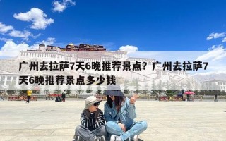 广州去拉萨7天6晚推荐景点？广州去拉萨7天6晚推荐景点多少钱