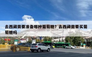 去西藏需要准备哪种葡萄糖？去西藏需要买葡萄糖吗