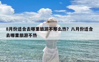 8月份适合去哪里旅游不那么热？八月份适合去哪里旅游不热