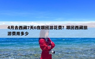 4月去西藏7天6夜跟团游花费？跟团西藏旅游费用多少