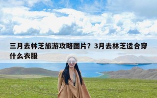 三月去林芝旅游攻略图片？3月去林芝适合穿什么衣服