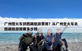 广州搭火车到西藏旅游费用？从广州坐火车去西藏旅游需要多少钱