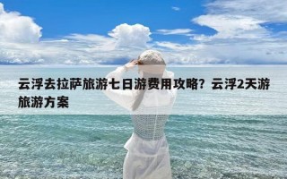 云浮去拉萨旅游七日游费用攻略？云浮2天游旅游方案