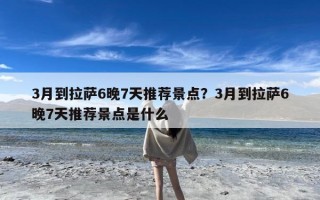 3月到拉萨6晚7天推荐景点？3月到拉萨6晚7天推荐景点是什么