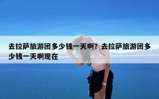 去拉萨旅游团多少钱一天啊？去拉萨旅游团多少钱一天啊现在