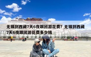 无锡到西藏7天6夜跟团游花费？无锡到西藏7天6夜跟团游花费多少钱