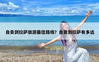 自贡到拉萨旅游最佳路线？自贡到拉萨有多远