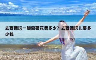 去西藏玩一趟需要花费多少？去西藏玩儿要多少钱