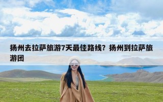 扬州去拉萨旅游7天最佳路线？扬州到拉萨旅游团